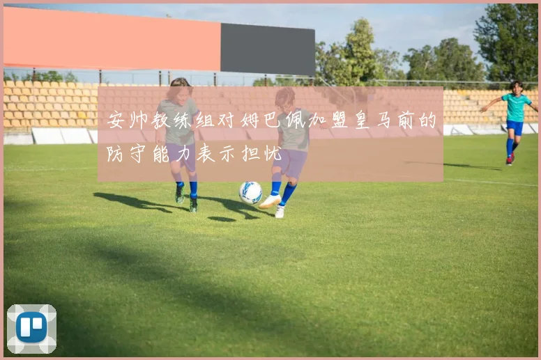 安帅教练组对姆巴佩加盟皇马前的防守能力表示担忧