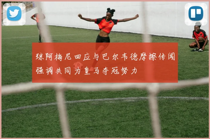 琼阿梅尼回应与巴尔韦德摩擦传闻强调共同为皇马夺冠努力