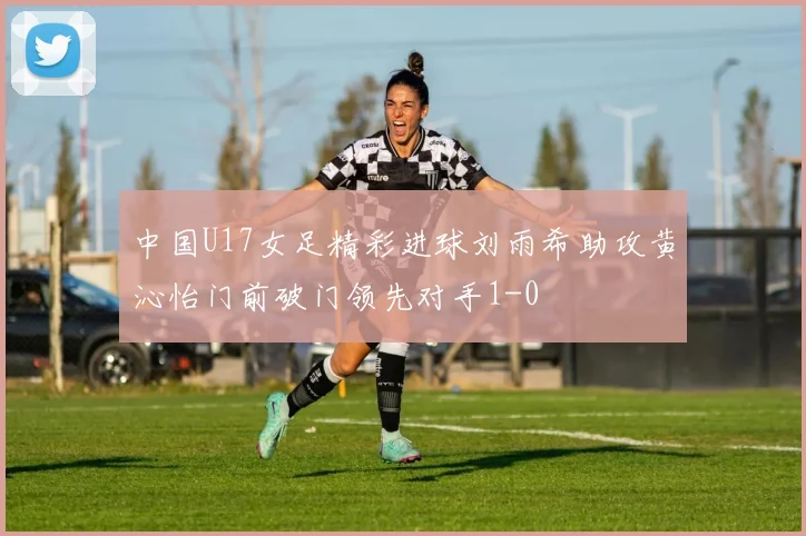 中国U17女足精彩进球刘雨希助攻黄沁怡门前破门领先对手1-0