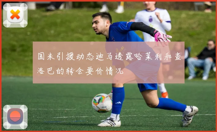 国米引援动态迪马透露哈莱利和查洛巴的转会要价情况
