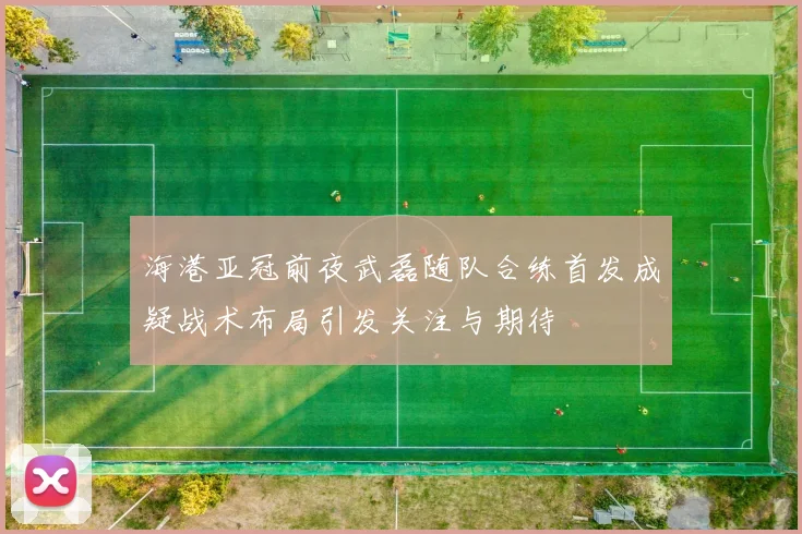 海港亚冠前夜武磊随队合练首发成疑战术布局引发关注与期待
