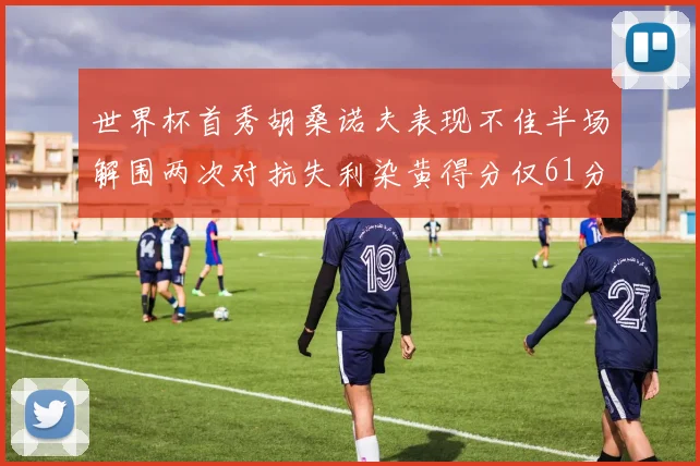 世界杯首秀胡桑诺夫表现不佳半场解围两次对抗失利染黄得分仅61分