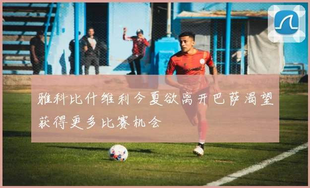 雅科比什维利今夏欲离开巴萨渴望获得更多比赛机会