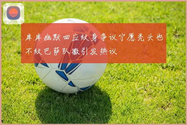 库库幽默回应纹身争议宁愿秃头也不纹巴萨队徽引发热议