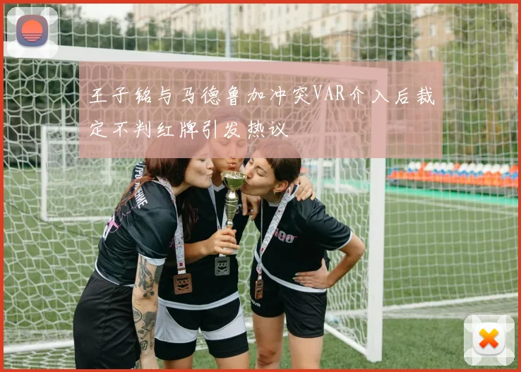 王子铭与马德鲁加冲突VAR介入后裁定不判红牌引发热议