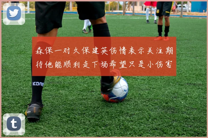 森保一对久保建英伤情表示关注期待他能顺利走下场希望只是小伤害