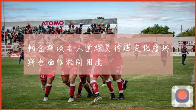帕金斯谈名人堂球员待遇变化詹姆斯也面临相同困境