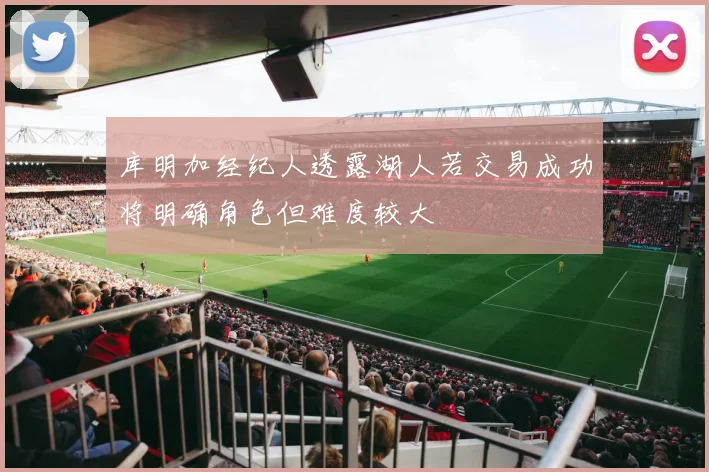 库明加经纪人透露湖人若交易成功将明确角色但难度较大