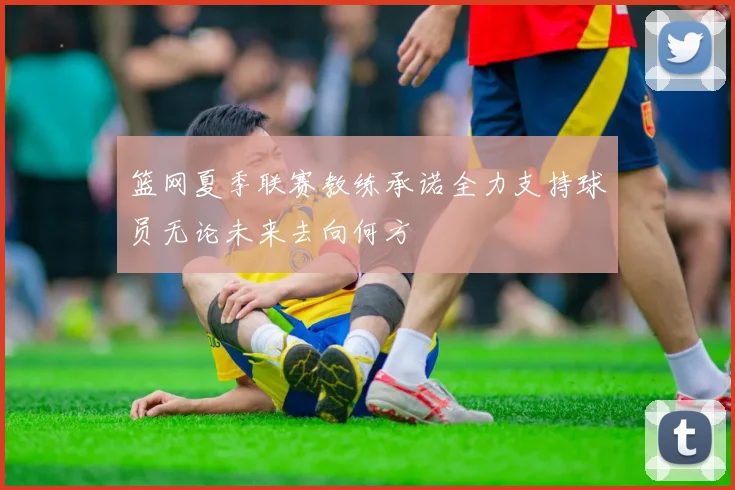 篮网夏季联赛教练承诺全力支持球员无论未来去向何方