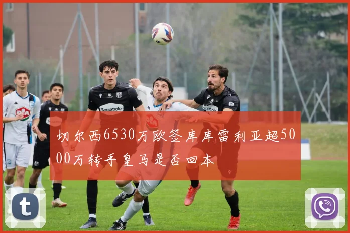 切尔西6530万欧签库库雷利亚超5000万转手皇马是否回本