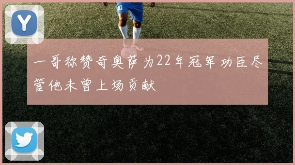 一哥称赞奇奥萨为22年冠军功臣尽管他未曾上场贡献
