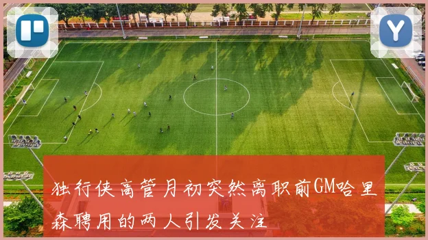 独行侠高管月初突然离职前GM哈里森聘用的两人引发关注