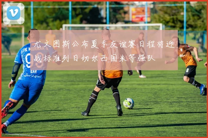 尤文图斯公布夏季友谊赛日程将迎战标准列日切尔西国米等强队