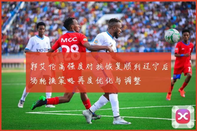 郭艾伦高强度对抗恢复顺利辽宁后场轮换策略再度优化与调整