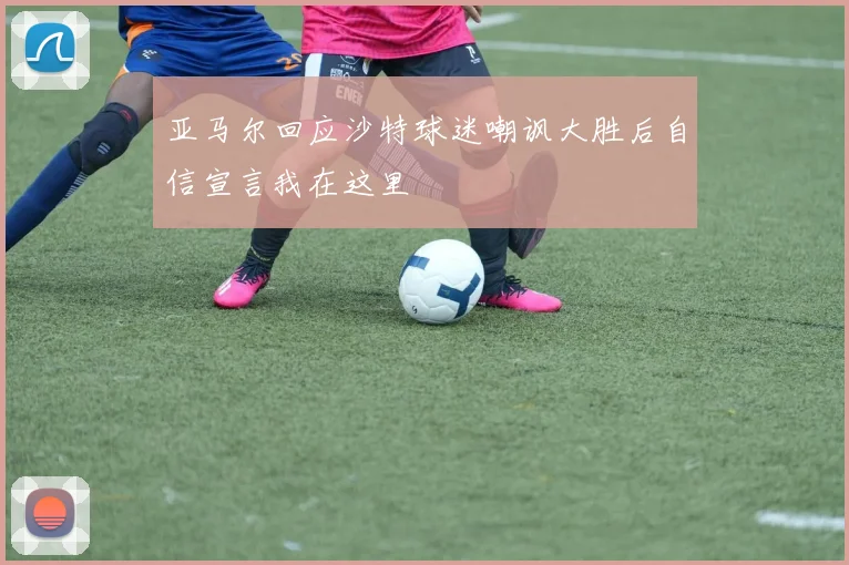亚马尔回应沙特球迷嘲讽大胜后自信宣言我在这里