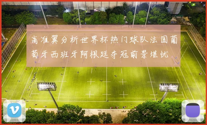 高准翼分析世界杯热门球队法国葡萄牙西班牙阿根廷夺冠前景堪忧