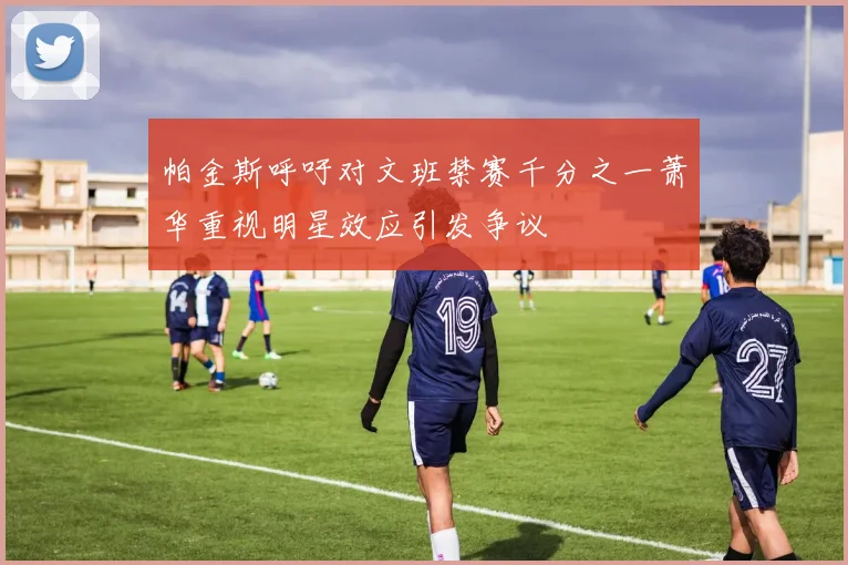 帕金斯呼吁对文班禁赛千分之一萧华重视明星效应引发争议