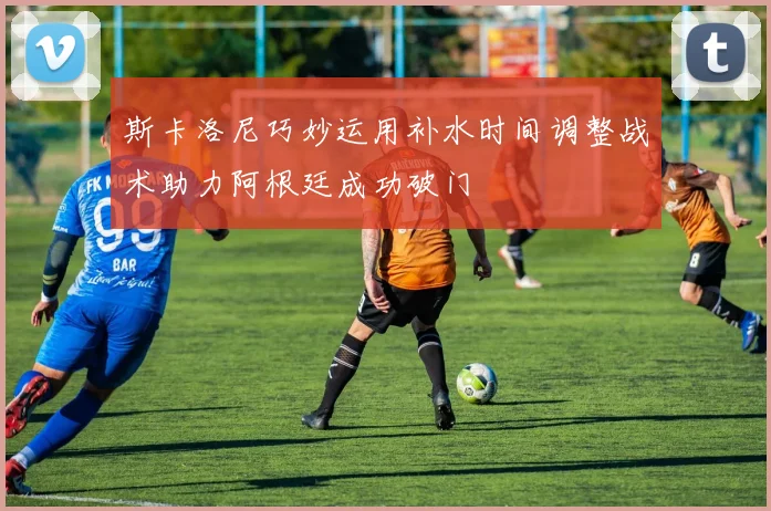 斯卡洛尼巧妙运用补水时间调整战术助力阿根廷成功破门