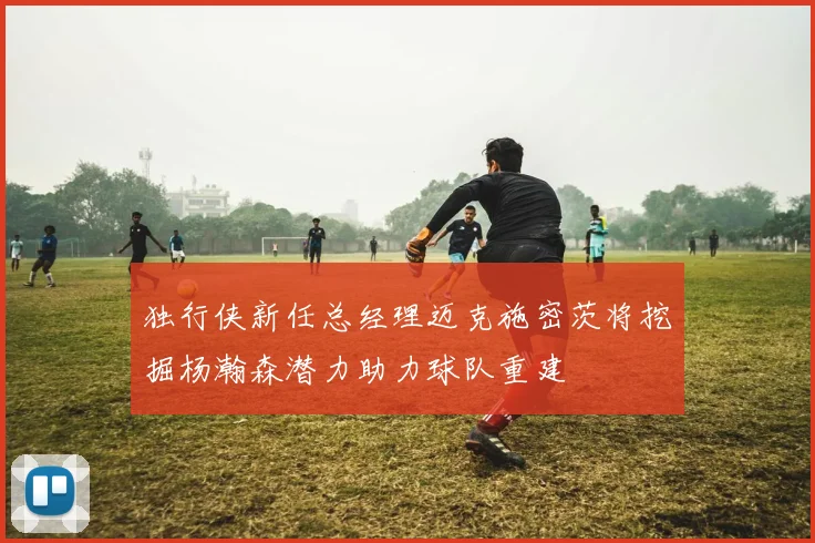 独行侠新任总经理迈克施密茨将挖掘杨瀚森潜力助力球队重建