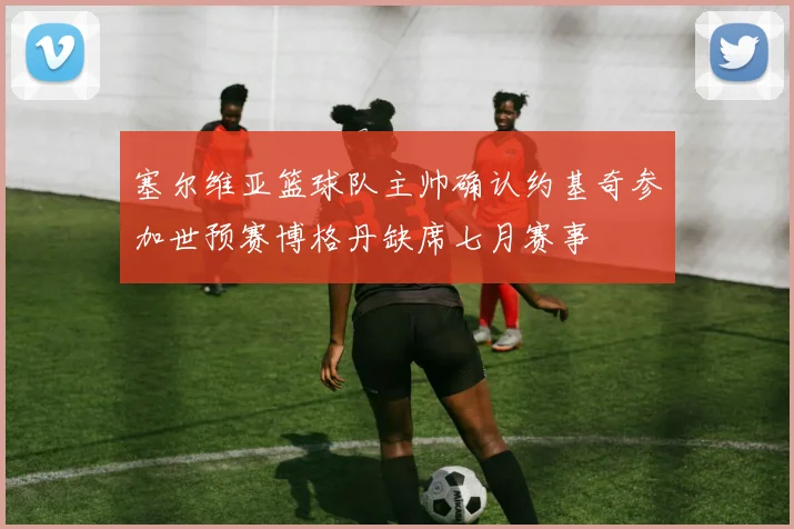 塞尔维亚篮球队主帅确认约基奇参加世预赛博格丹缺席七月赛事