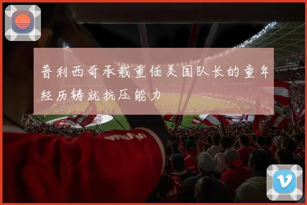 普利西奇承载重任美国队长的童年经历铸就抗压能力